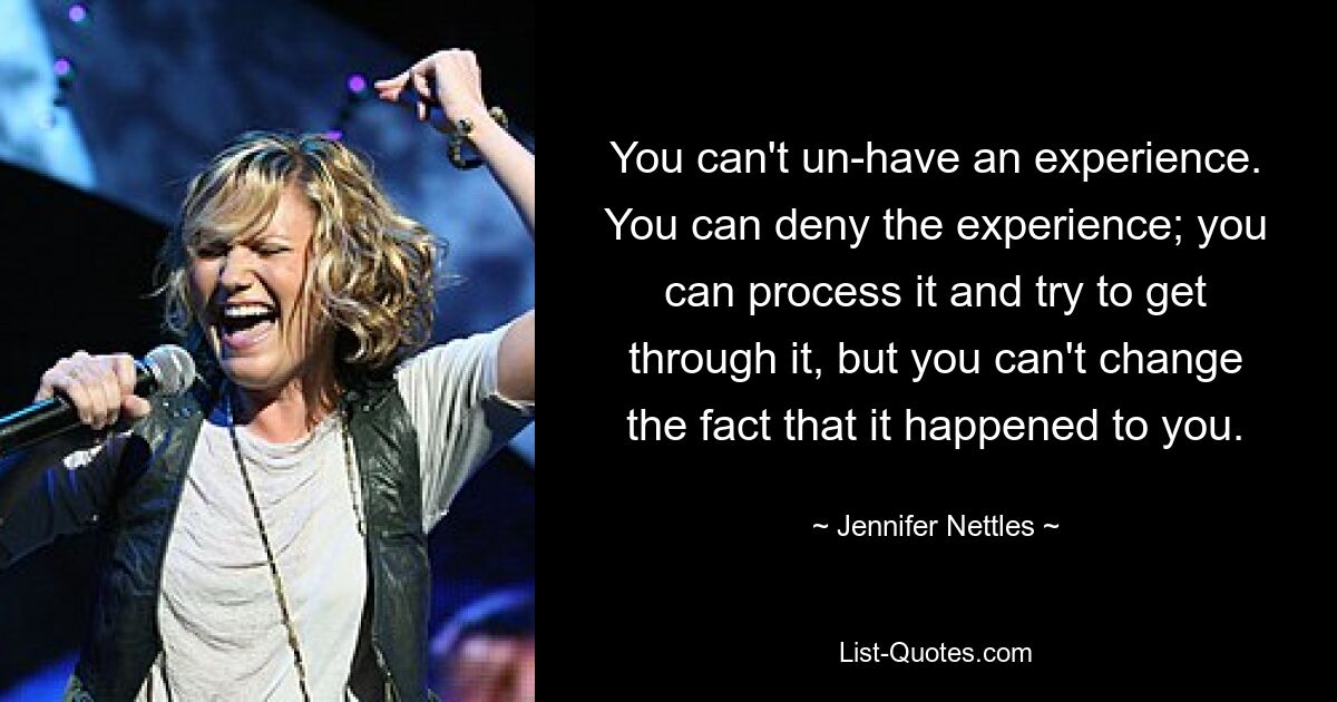 You can't un-have an experience. You can deny the experience; you can process it and try to get through it, but you can't change the fact that it happened to you. — © Jennifer Nettles