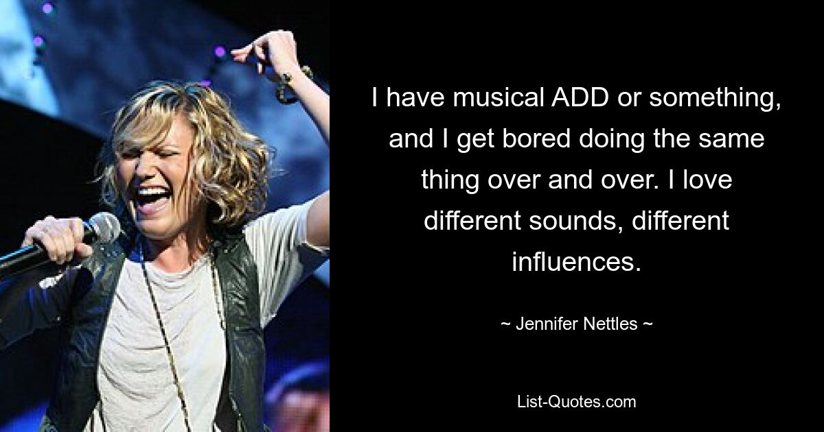 I have musical ADD or something, and I get bored doing the same thing over and over. I love different sounds, different influences. — © Jennifer Nettles