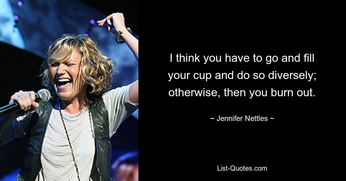 I think you have to go and fill your cup and do so diversely; otherwise, then you burn out. — © Jennifer Nettles