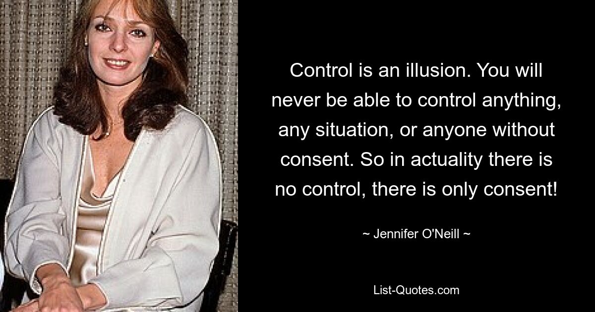 Control is an illusion. You will never be able to control anything, any situation, or anyone without consent. So in actuality there is no control, there is only consent! — © Jennifer O'Neill