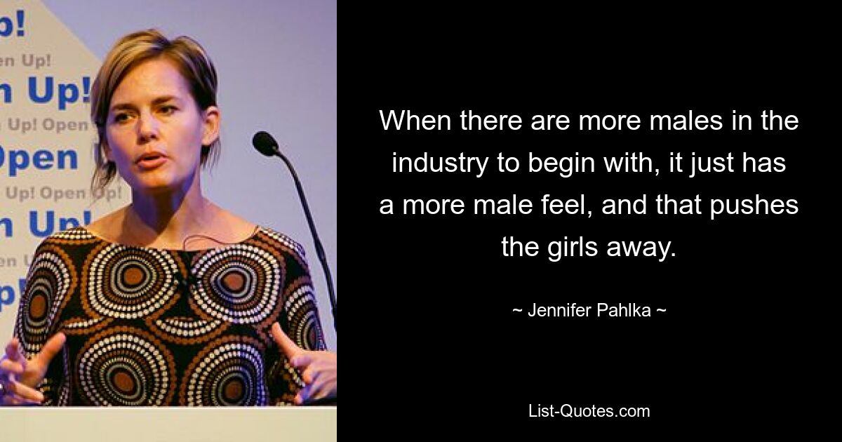 When there are more males in the industry to begin with, it just has a more male feel, and that pushes the girls away. — © Jennifer Pahlka