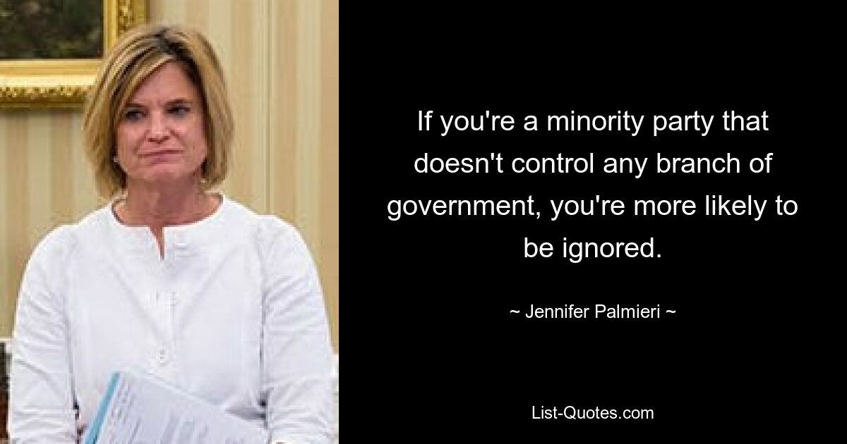 If you're a minority party that doesn't control any branch of government, you're more likely to be ignored. — © Jennifer Palmieri