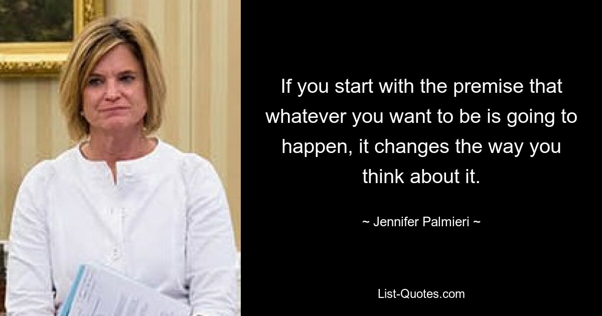 If you start with the premise that whatever you want to be is going to happen, it changes the way you think about it. — © Jennifer Palmieri