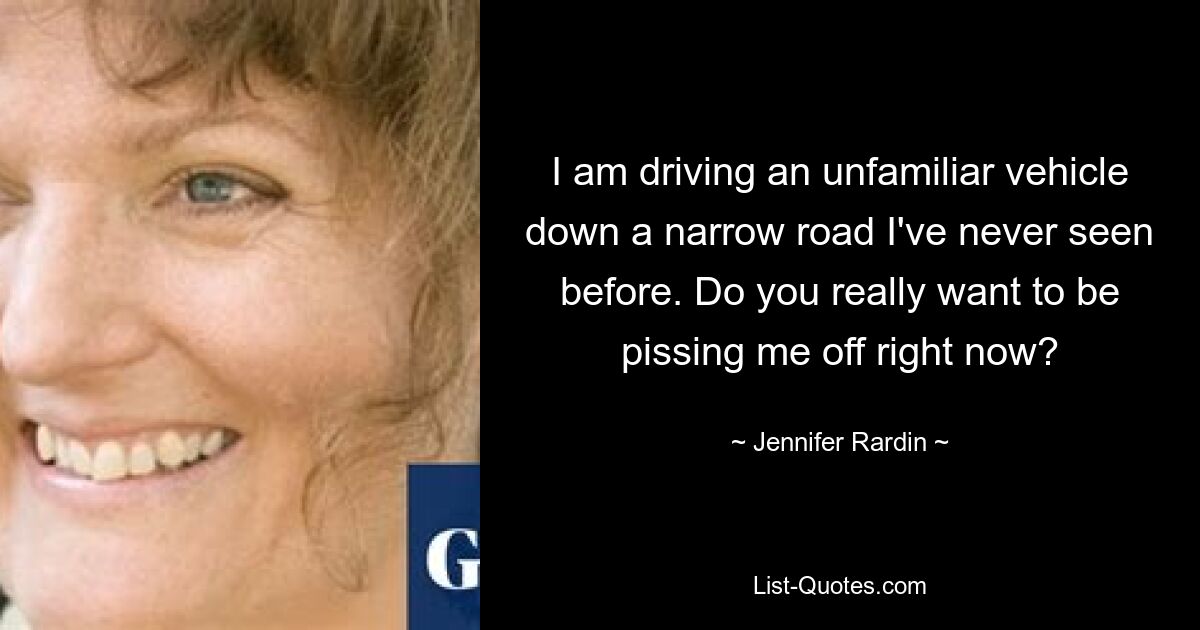 I am driving an unfamiliar vehicle down a narrow road I've never seen before. Do you really want to be pissing me off right now? — © Jennifer Rardin