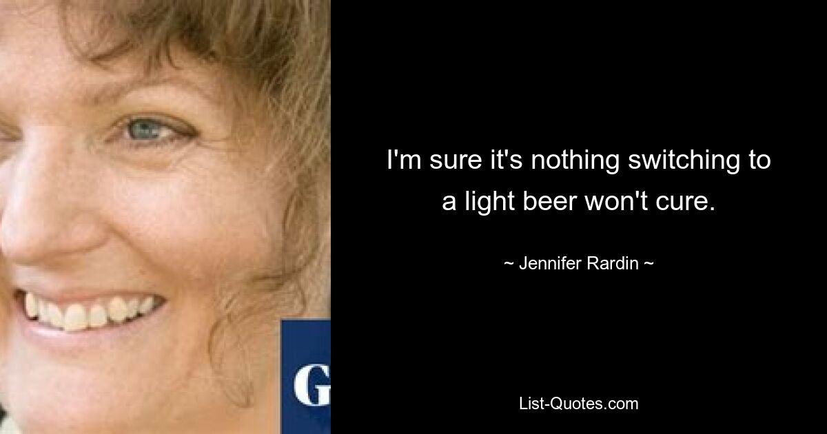 I'm sure it's nothing switching to a light beer won't cure. — © Jennifer Rardin