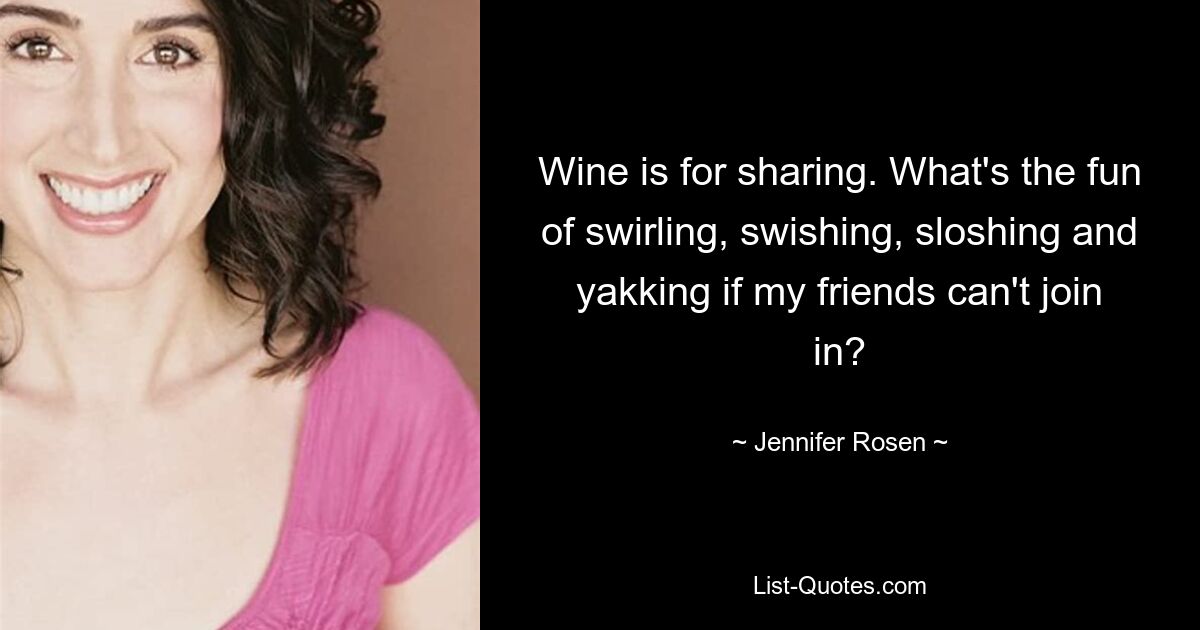 Wine is for sharing. What's the fun of swirling, swishing, sloshing and yakking if my friends can't join in? — © Jennifer Rosen