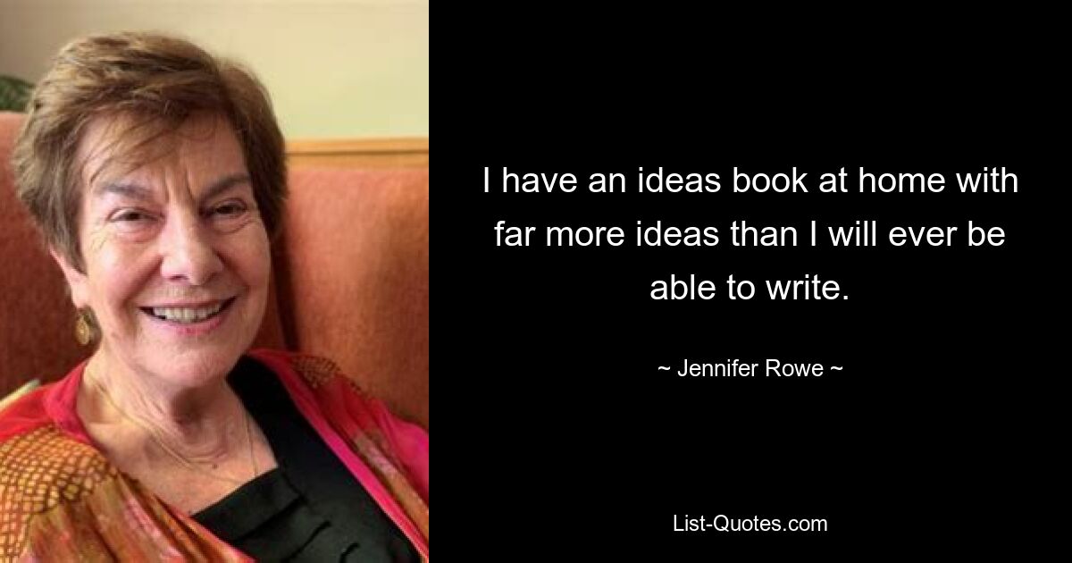 I have an ideas book at home with far more ideas than I will ever be able to write. — © Jennifer Rowe