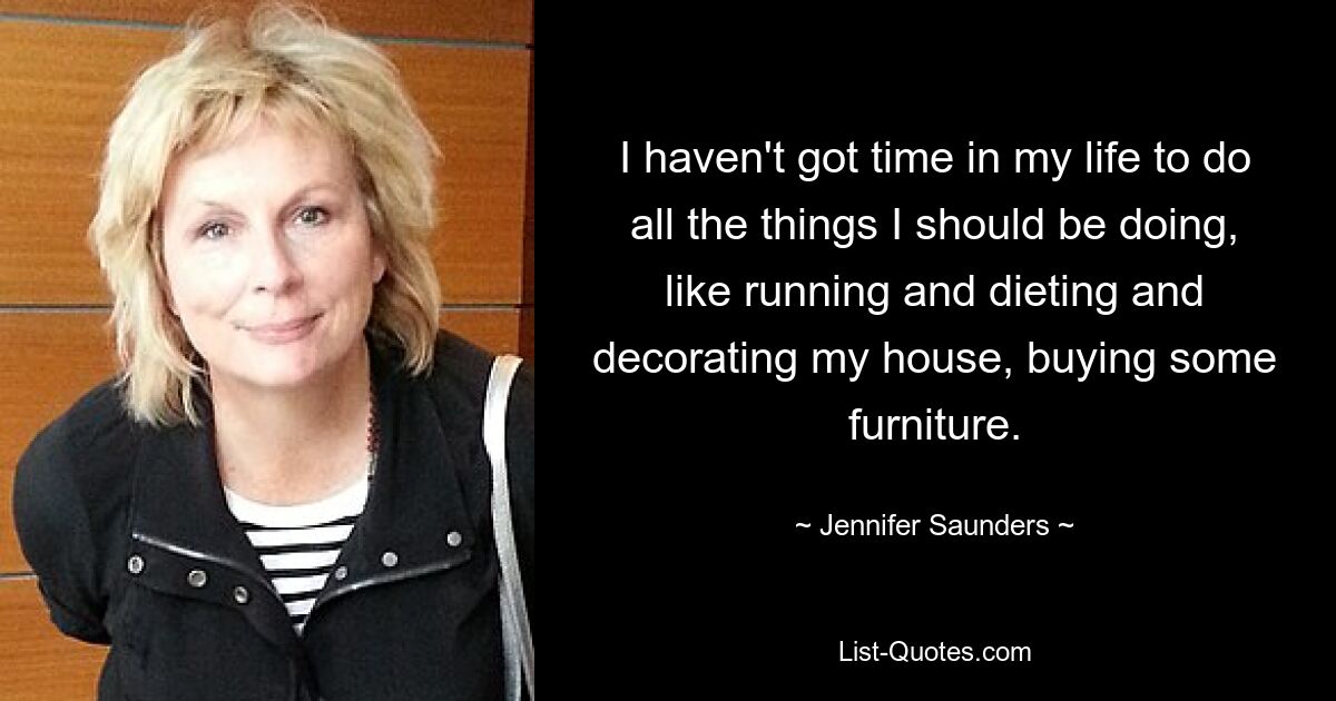 I haven't got time in my life to do all the things I should be doing, like running and dieting and decorating my house, buying some furniture. — © Jennifer Saunders