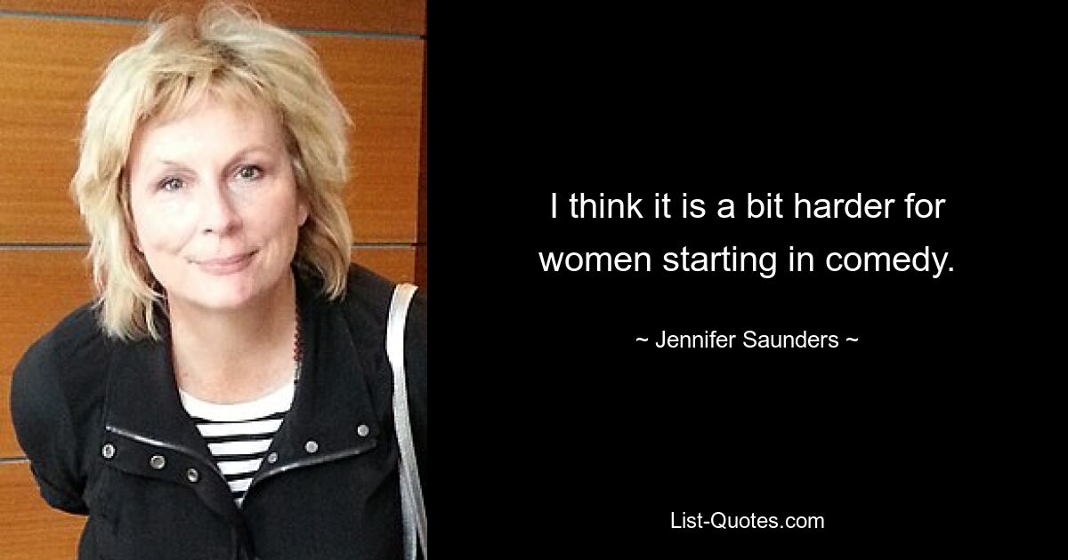 I think it is a bit harder for women starting in comedy. — © Jennifer Saunders