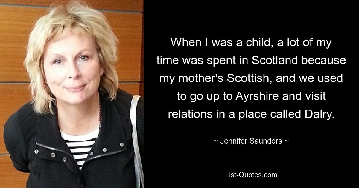 When I was a child, a lot of my time was spent in Scotland because my mother's Scottish, and we used to go up to Ayrshire and visit relations in a place called Dalry. — © Jennifer Saunders