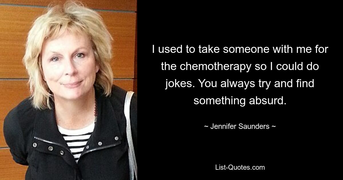 I used to take someone with me for the chemotherapy so I could do jokes. You always try and find something absurd. — © Jennifer Saunders