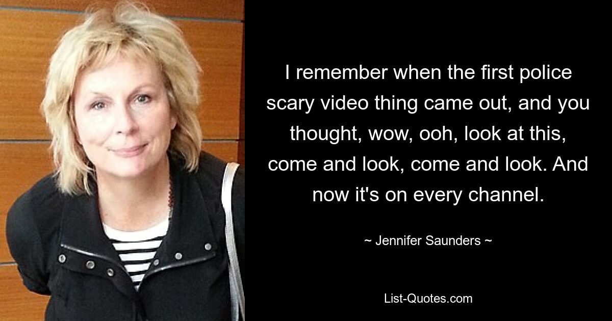 I remember when the first police scary video thing came out, and you thought, wow, ooh, look at this, come and look, come and look. And now it's on every channel. — © Jennifer Saunders