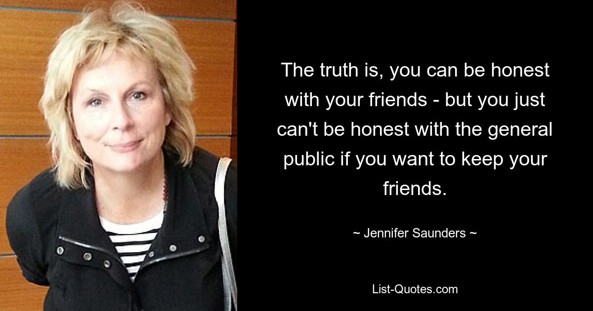 The truth is, you can be honest with your friends - but you just can't be honest with the general public if you want to keep your friends. — © Jennifer Saunders