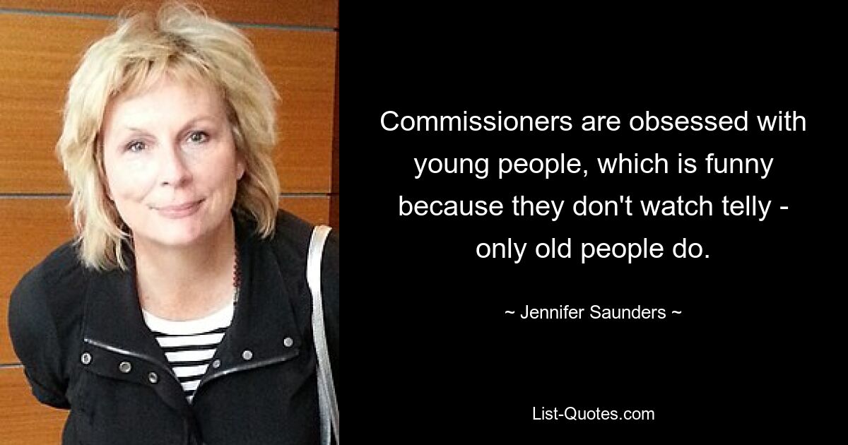 Commissioners are obsessed with young people, which is funny because they don't watch telly - only old people do. — © Jennifer Saunders