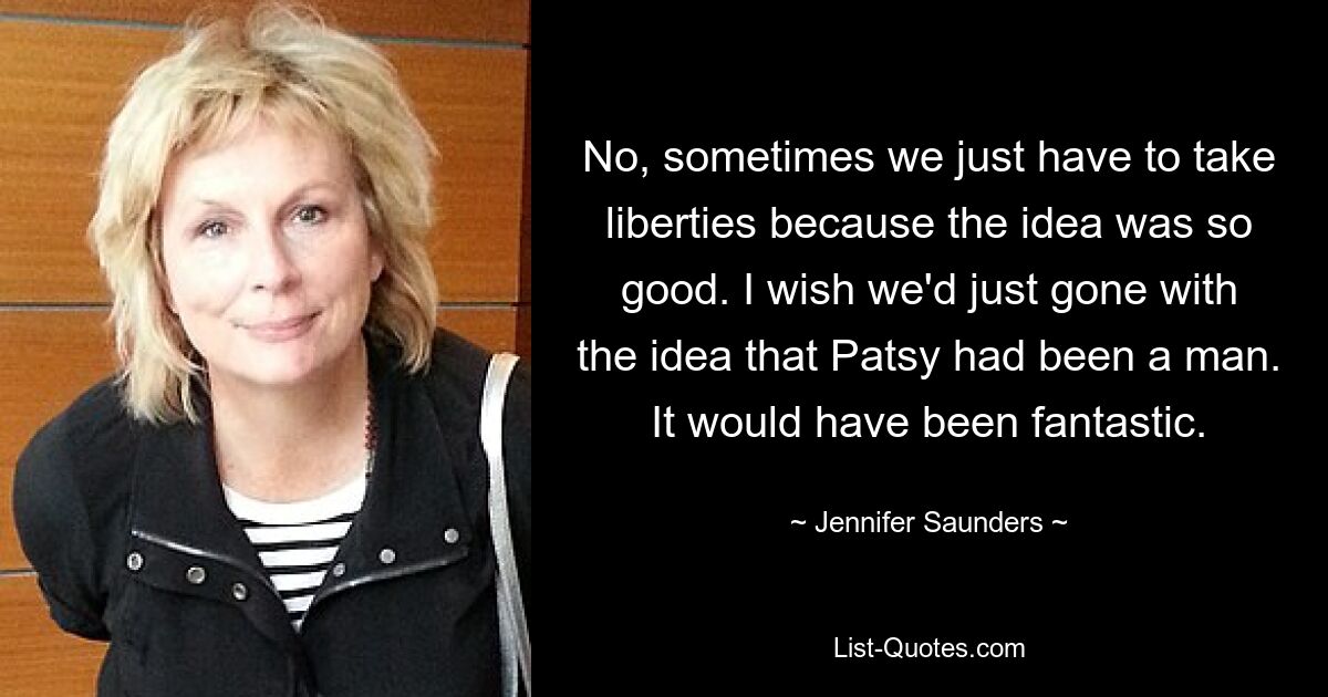 No, sometimes we just have to take liberties because the idea was so good. I wish we'd just gone with the idea that Patsy had been a man. It would have been fantastic. — © Jennifer Saunders