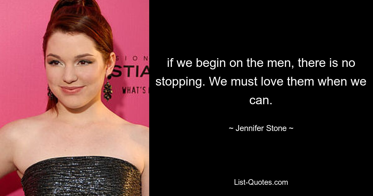 if we begin on the men, there is no stopping. We must love them when we can. — © Jennifer Stone