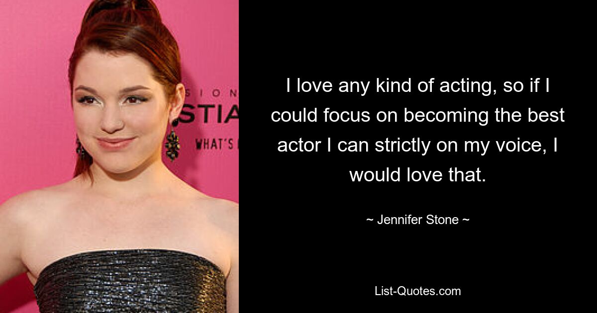 I love any kind of acting, so if I could focus on becoming the best actor I can strictly on my voice, I would love that. — © Jennifer Stone