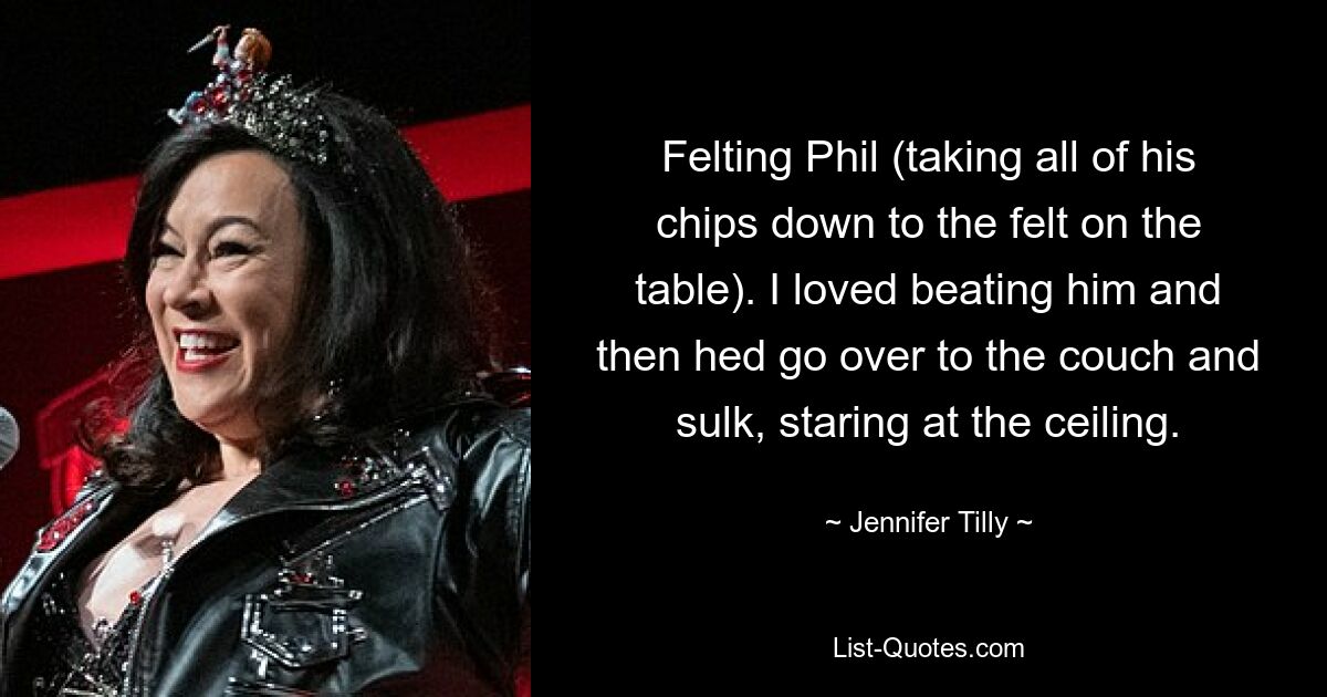 Felting Phil (taking all of his chips down to the felt on the table). I loved beating him and then hed go over to the couch and sulk, staring at the ceiling. — © Jennifer Tilly