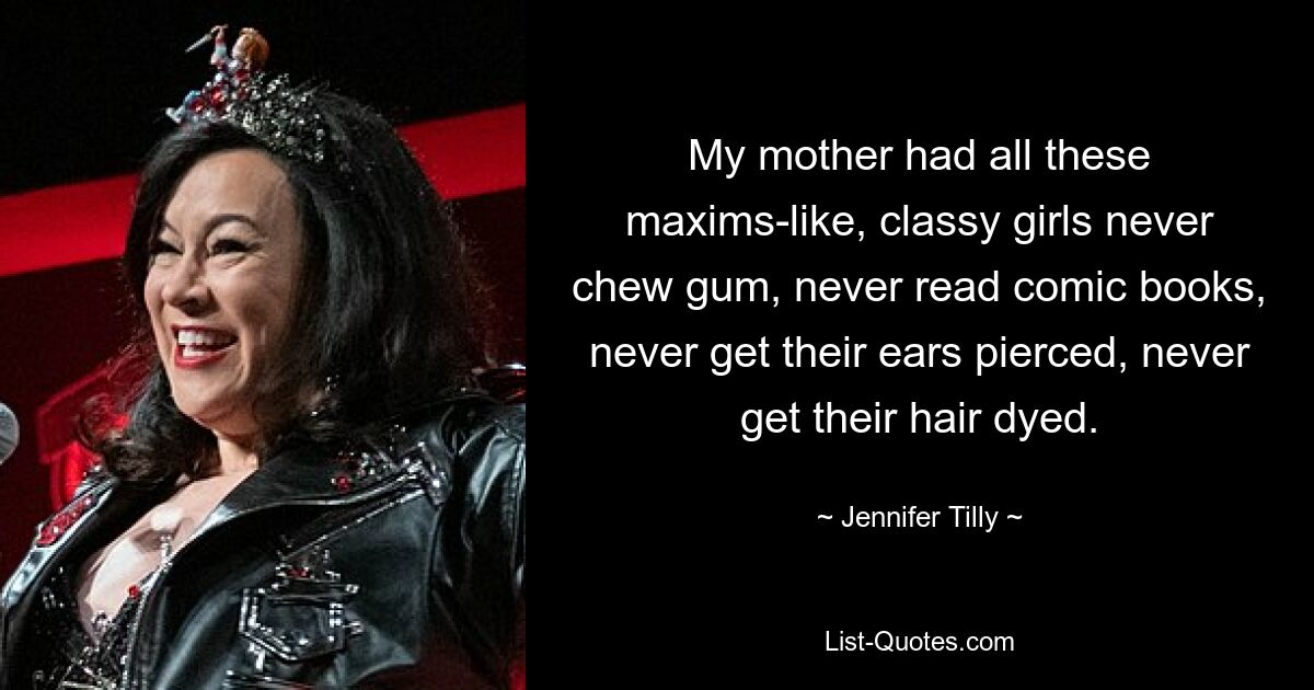 My mother had all these maxims-like, classy girls never chew gum, never read comic books, never get their ears pierced, never get their hair dyed. — © Jennifer Tilly