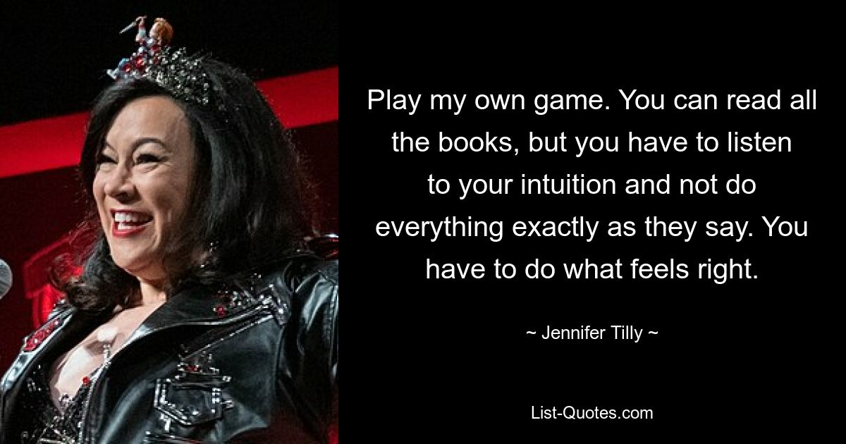 Play my own game. You can read all the books, but you have to listen to your intuition and not do everything exactly as they say. You have to do what feels right. — © Jennifer Tilly