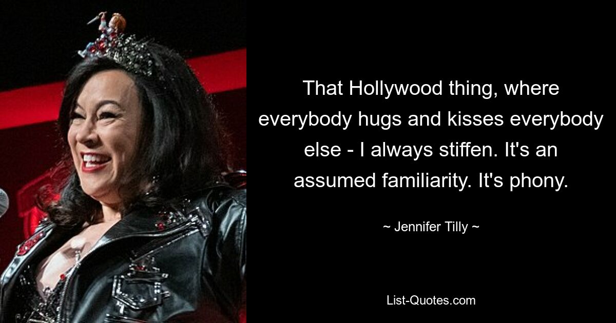 That Hollywood thing, where everybody hugs and kisses everybody else - I always stiffen. It's an assumed familiarity. It's phony. — © Jennifer Tilly