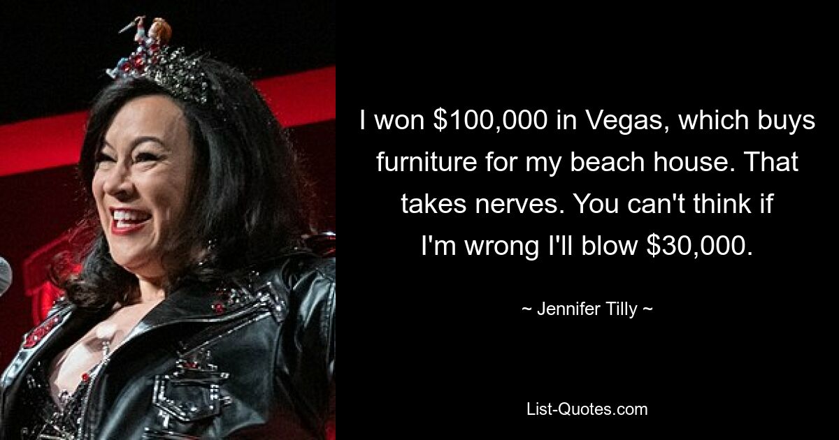 I won $100,000 in Vegas, which buys furniture for my beach house. That takes nerves. You can't think if I'm wrong I'll blow $30,000. — © Jennifer Tilly