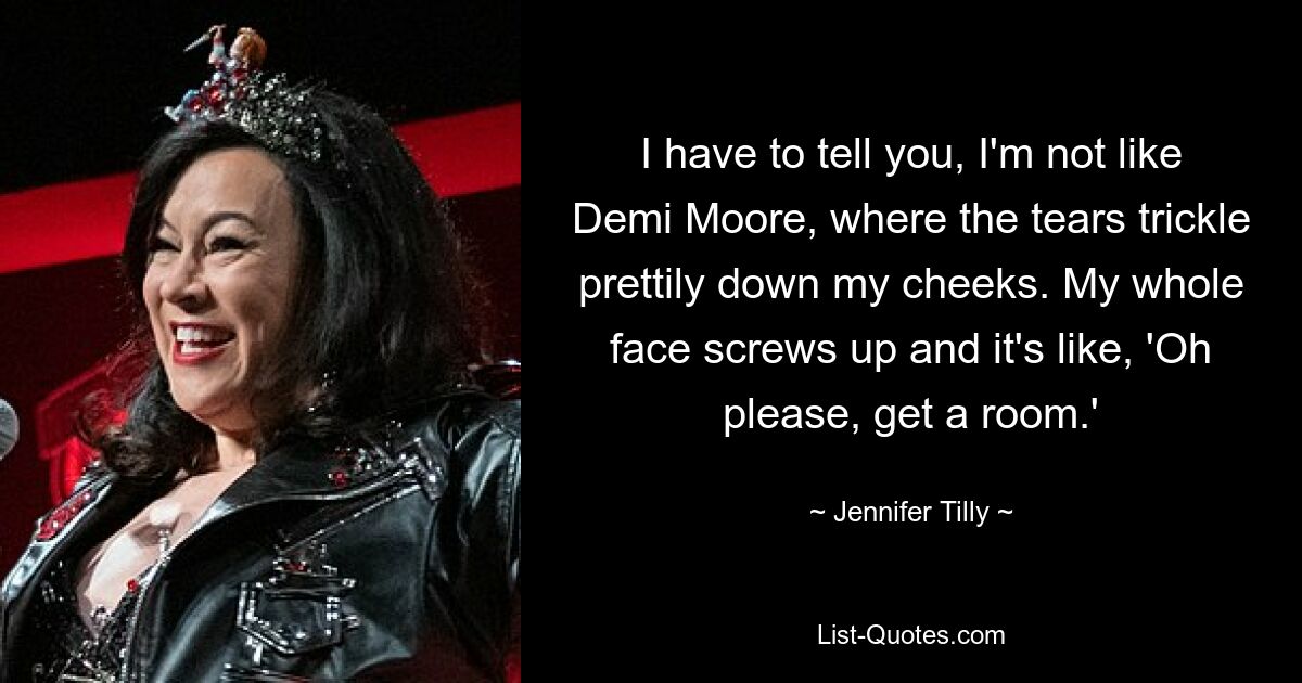 I have to tell you, I'm not like Demi Moore, where the tears trickle prettily down my cheeks. My whole face screws up and it's like, 'Oh please, get a room.' — © Jennifer Tilly