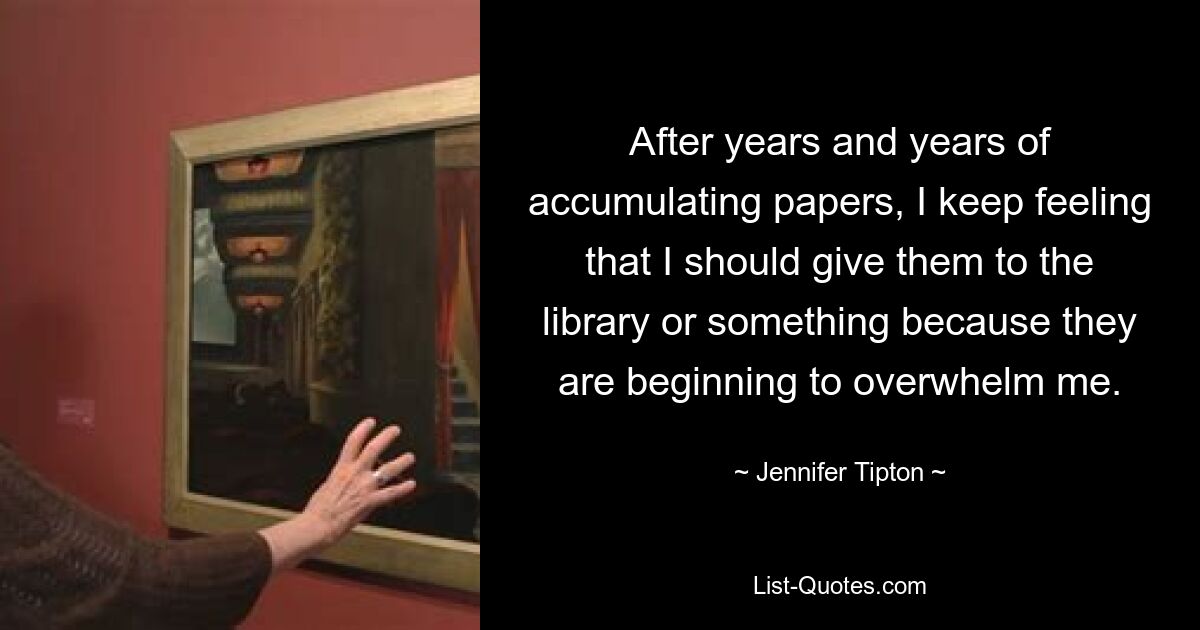 After years and years of accumulating papers, I keep feeling that I should give them to the library or something because they are beginning to overwhelm me. — © Jennifer Tipton