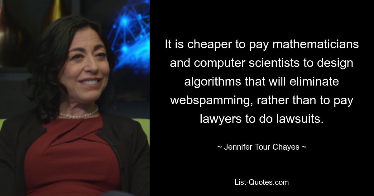 It is cheaper to pay mathematicians and computer scientists to design algorithms that will eliminate webspamming, rather than to pay lawyers to do lawsuits. — © Jennifer Tour Chayes