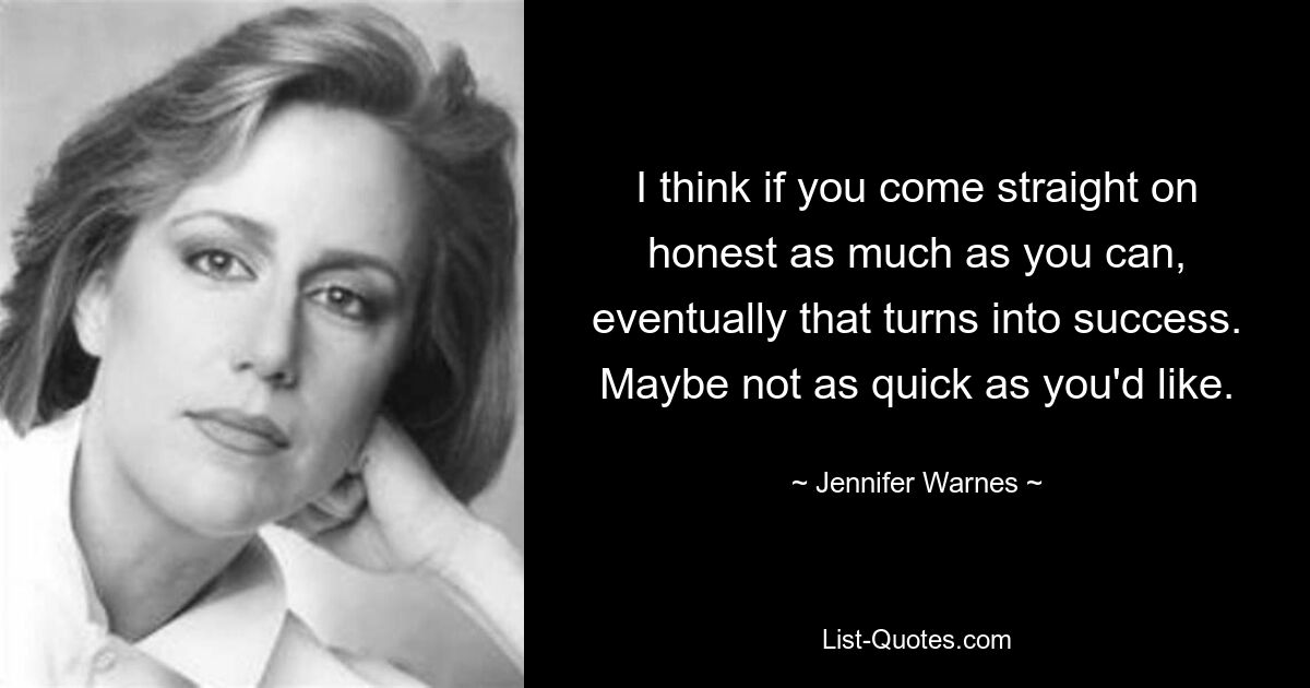 I think if you come straight on honest as much as you can, eventually that turns into success. Maybe not as quick as you'd like. — © Jennifer Warnes