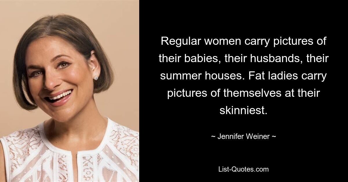 Regular women carry pictures of their babies, their husbands, their summer houses. Fat ladies carry pictures of themselves at their skinniest. — © Jennifer Weiner