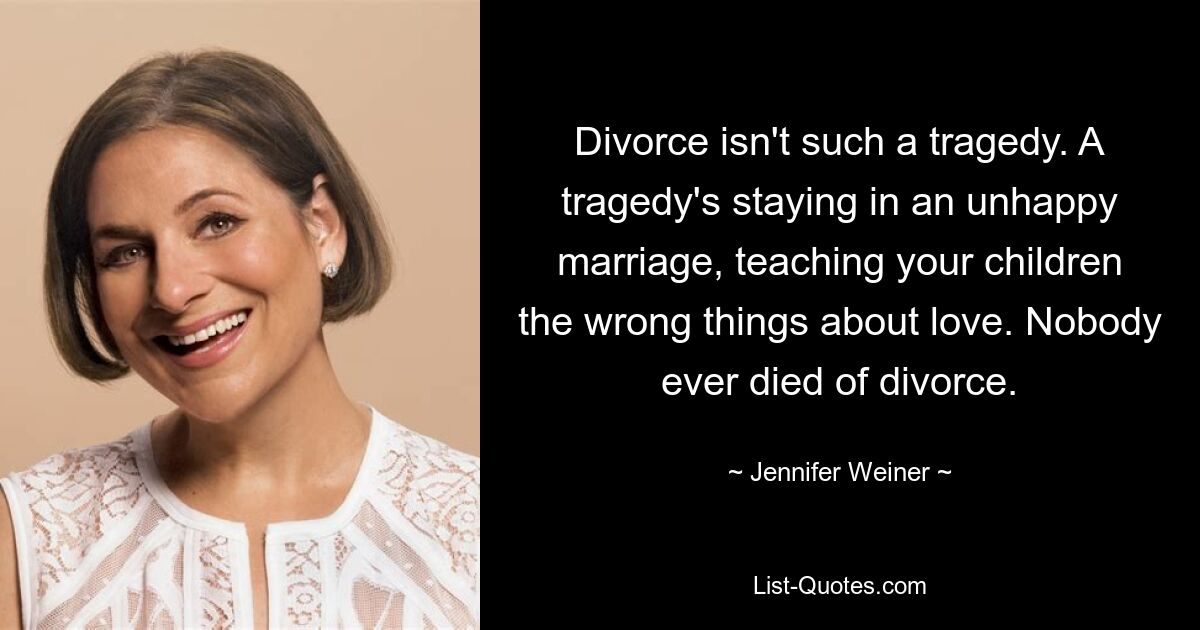 Divorce isn't such a tragedy. A tragedy's staying in an unhappy marriage, teaching your children the wrong things about love. Nobody ever died of divorce. — © Jennifer Weiner