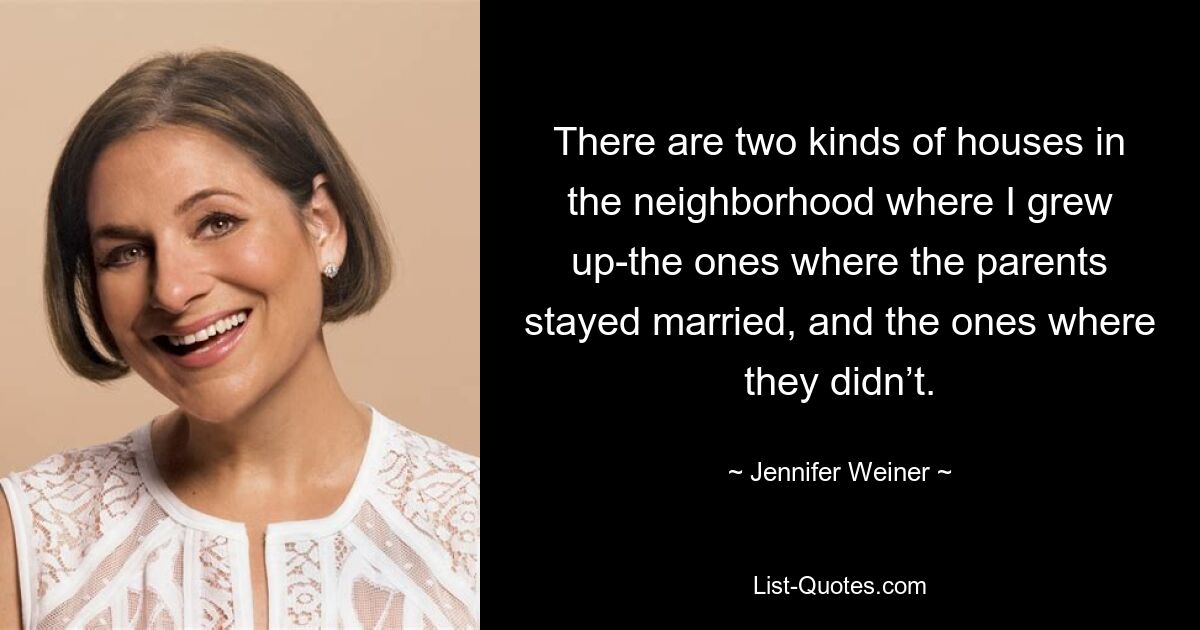 There are two kinds of houses in the neighborhood where I grew up-the ones where the parents stayed married, and the ones where they didn’t. — © Jennifer Weiner