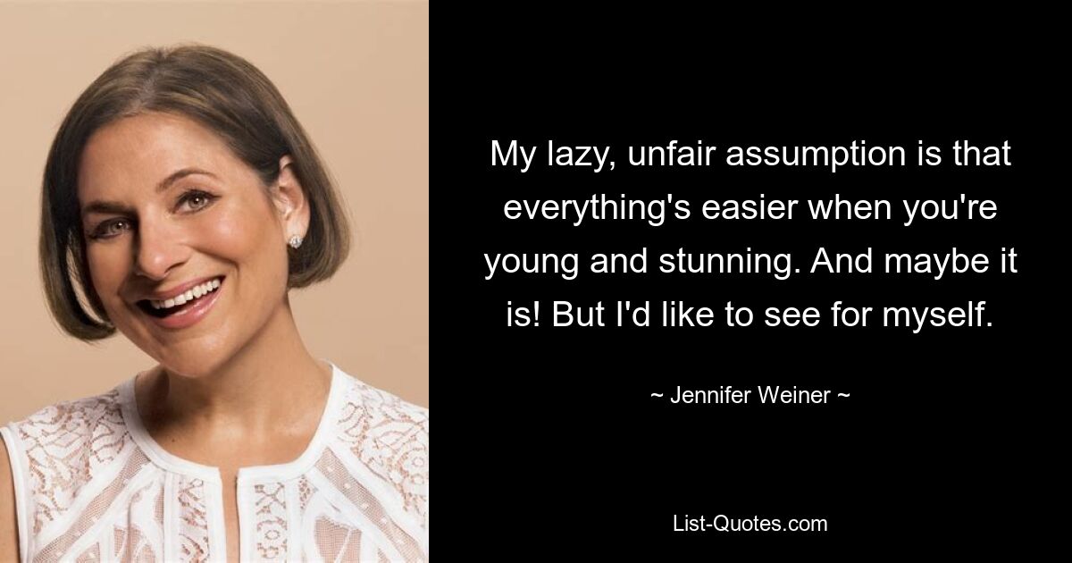 My lazy, unfair assumption is that everything's easier when you're young and stunning. And maybe it is! But I'd like to see for myself. — © Jennifer Weiner