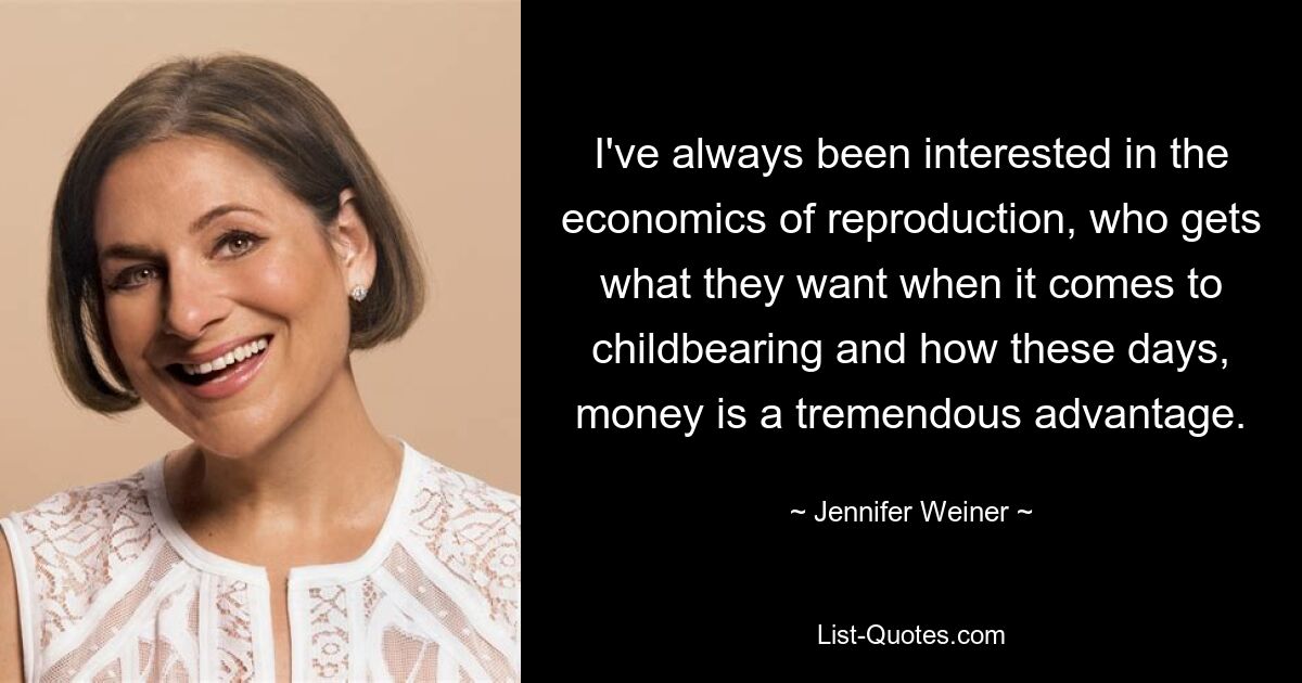 I've always been interested in the economics of reproduction, who gets what they want when it comes to childbearing and how these days, money is a tremendous advantage. — © Jennifer Weiner