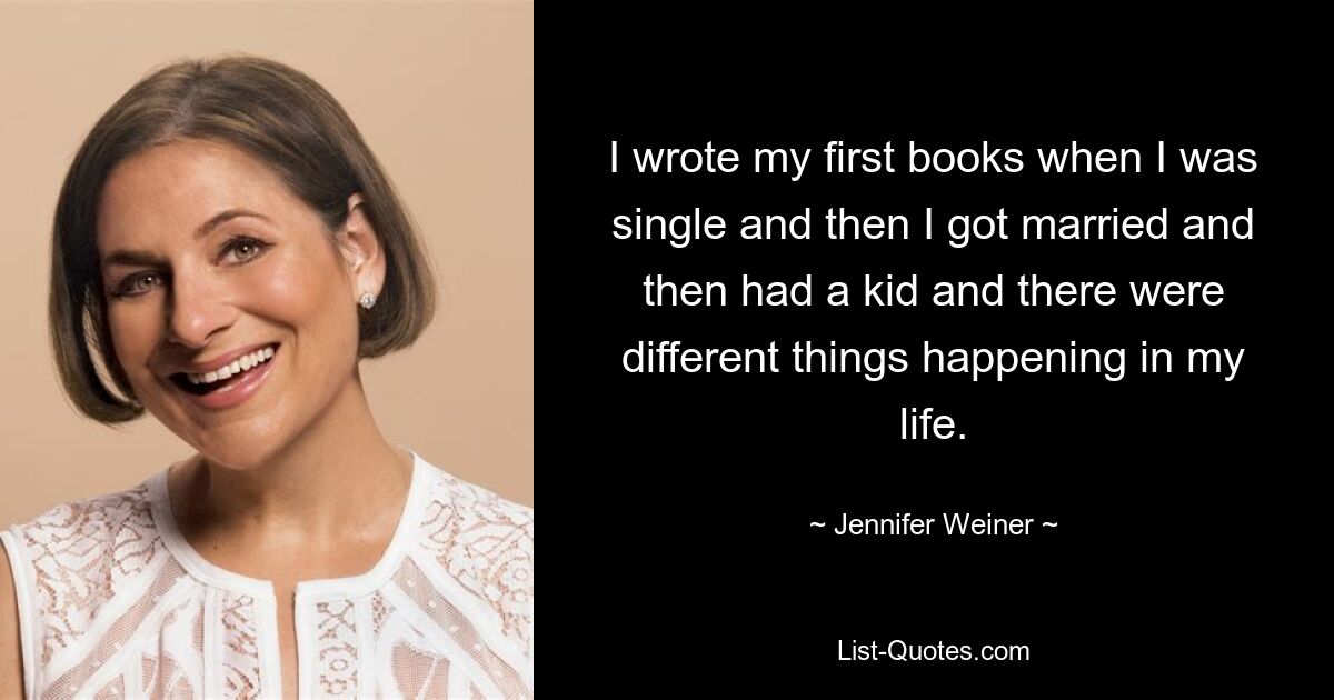 I wrote my first books when I was single and then I got married and then had a kid and there were different things happening in my life. — © Jennifer Weiner