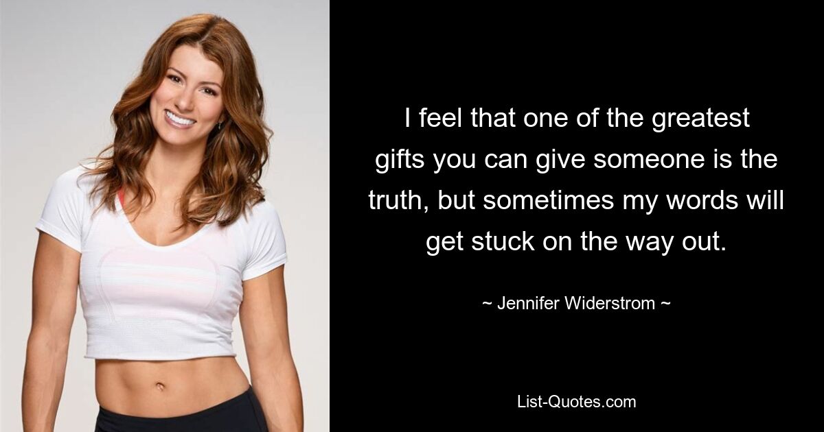 I feel that one of the greatest gifts you can give someone is the truth, but sometimes my words will get stuck on the way out. — © Jennifer Widerstrom