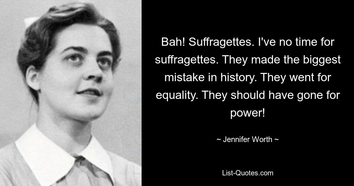 Bah! Suffragetten. Ich habe keine Zeit für Suffragetten. Sie haben den größten Fehler der Geschichte gemacht. Sie setzten sich für Gleichberechtigung ein. Sie hätten nach der Macht greifen sollen! — © Jennifer Worth