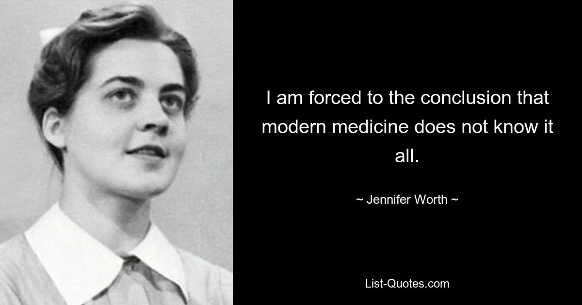 I am forced to the conclusion that modern medicine does not know it all. — © Jennifer Worth