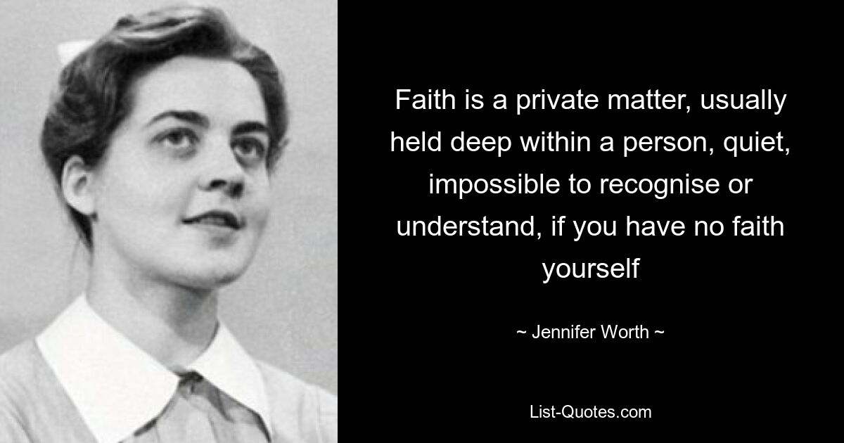 Faith is a private matter, usually held deep within a person, quiet, impossible to recognise or understand, if you have no faith yourself — © Jennifer Worth