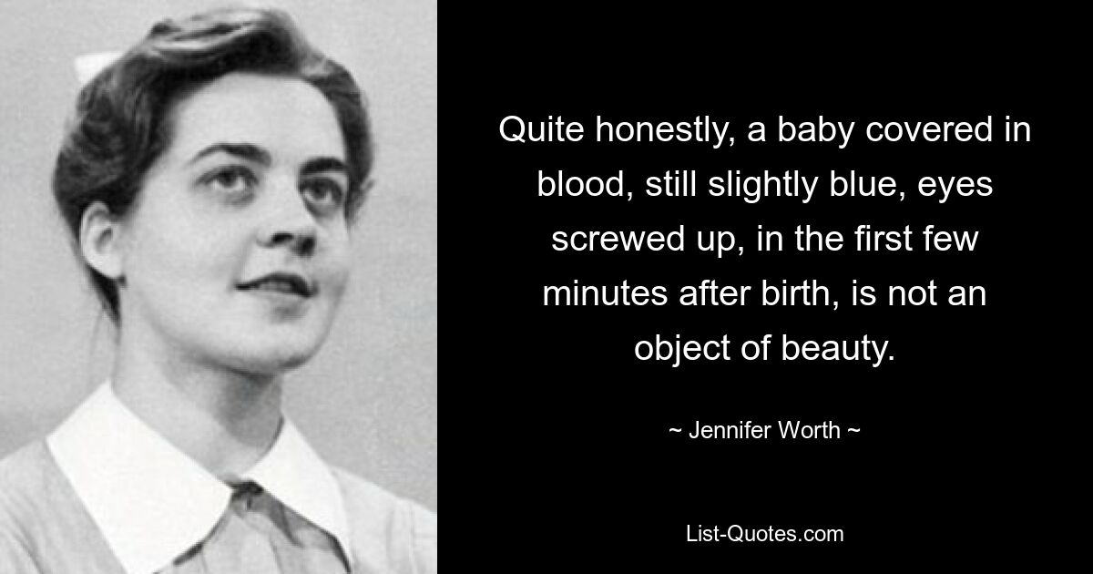 Quite honestly, a baby covered in blood, still slightly blue, eyes screwed up, in the first few minutes after birth, is not an object of beauty. — © Jennifer Worth