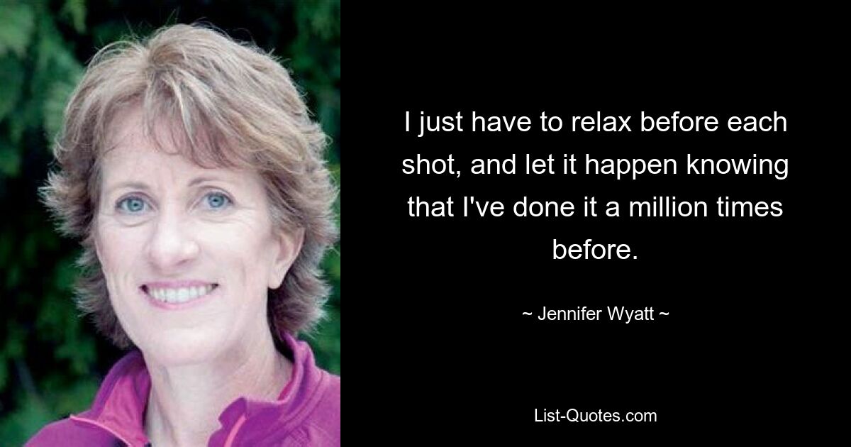 I just have to relax before each shot, and let it happen knowing that I've done it a million times before. — © Jennifer Wyatt