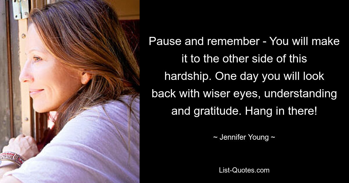 Pause and remember - You will make it to the other side of this hardship. One day you will look back with wiser eyes, understanding and gratitude. Hang in there! — © Jennifer Young