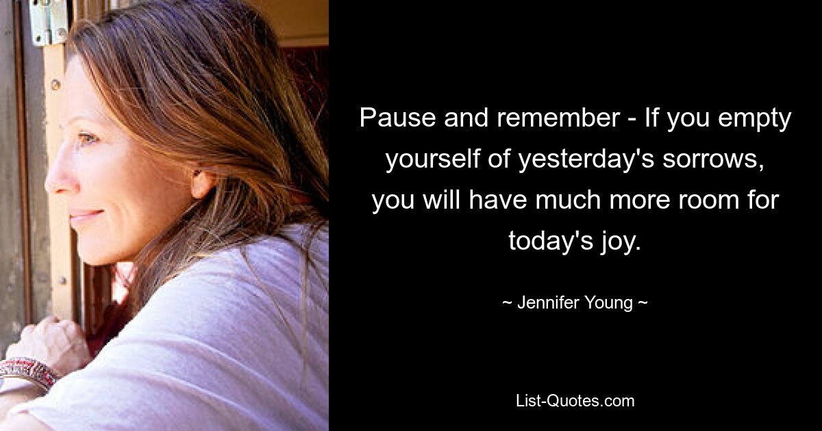 Pause and remember - If you empty yourself of yesterday's sorrows, you will have much more room for today's joy. — © Jennifer Young