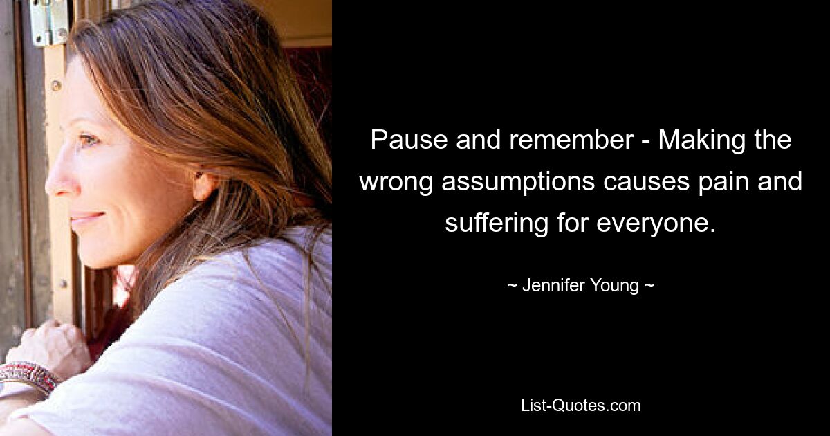 Pause and remember - Making the wrong assumptions causes pain and suffering for everyone. — © Jennifer Young