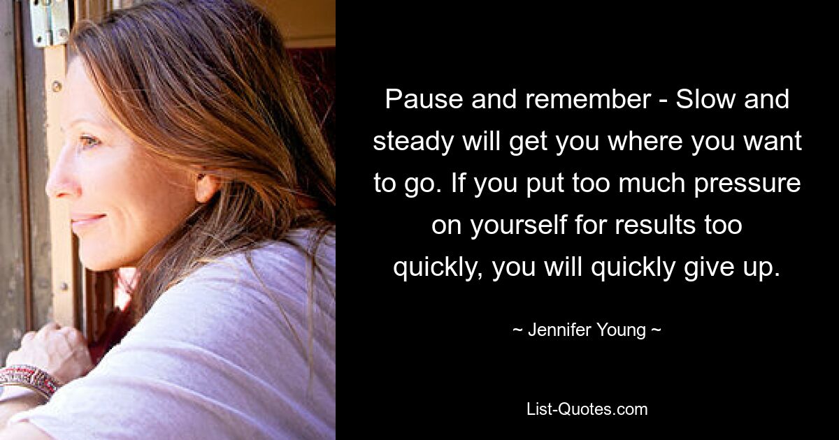 Pause and remember - Slow and steady will get you where you want to go. If you put too much pressure on yourself for results too quickly, you will quickly give up. — © Jennifer Young