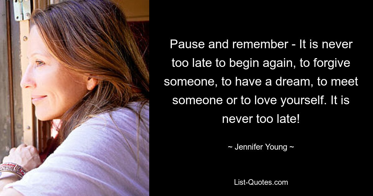 Pause and remember - It is never too late to begin again, to forgive someone, to have a dream, to meet someone or to love yourself. It is never too late! — © Jennifer Young