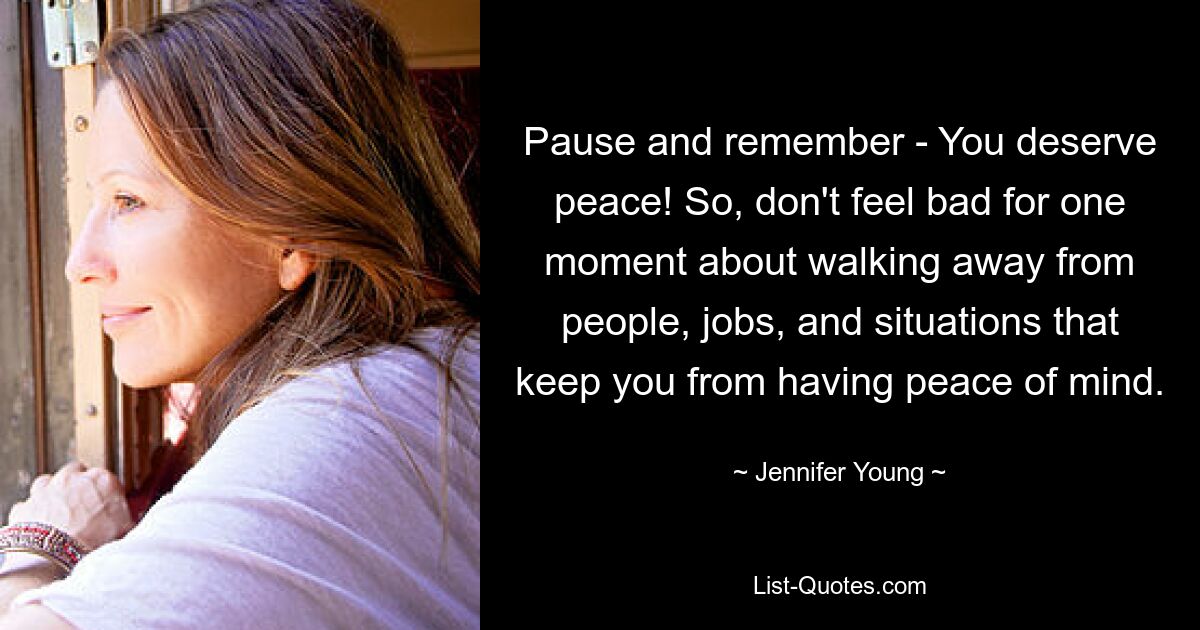 Pause and remember - You deserve peace! So, don't feel bad for one moment about walking away from people, jobs, and situations that keep you from having peace of mind. — © Jennifer Young