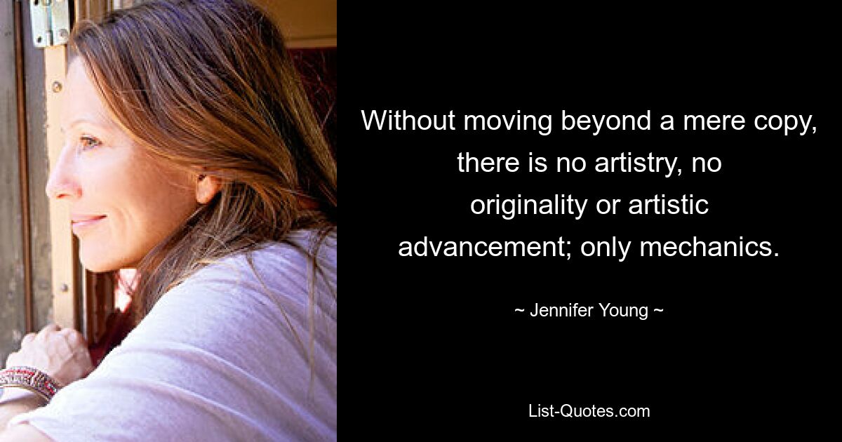 Without moving beyond a mere copy, there is no artistry, no originality or artistic advancement; only mechanics. — © Jennifer Young