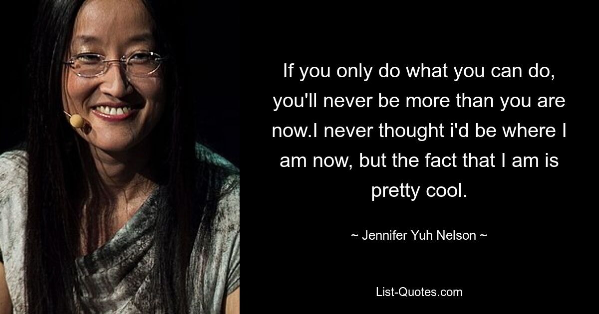 If you only do what you can do, you'll never be more than you are now.I never thought i'd be where I am now, but the fact that I am is pretty cool. — © Jennifer Yuh Nelson